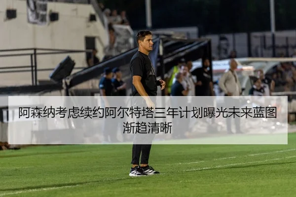 阿森纳考虑续约阿尔特塔三年计划曝光未来蓝图渐趋清晰