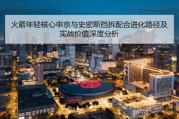 火箭年轻核心申京与史密斯挡拆配合进化路径及实战价值深度分析