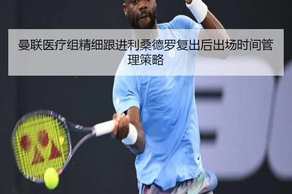 曼联医疗组精细跟进利桑德罗复出后出场时间管理策略