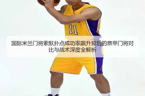 国际米兰门将索默扑点成功率飙升背后的意甲门将对比与战术深度全解析